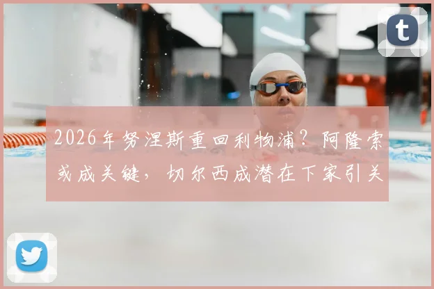 2026年努涅斯重回利物浦？阿隆索或成关键，切尔西成潜在下家引关注