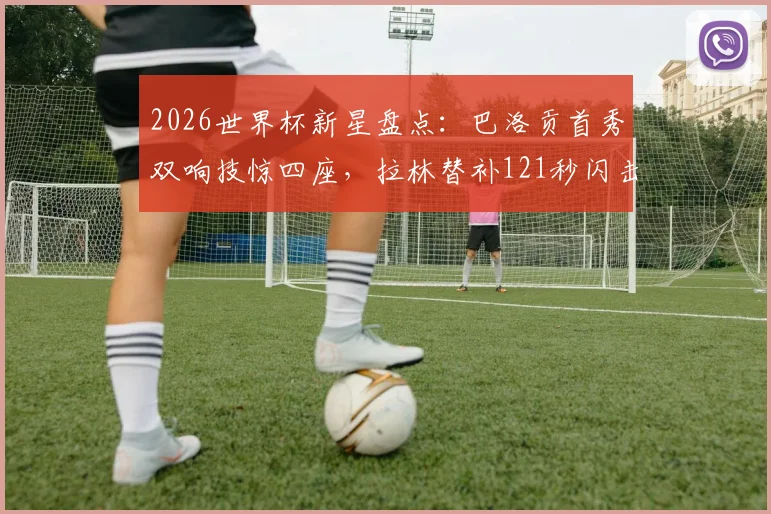 2026世界杯新星盘点：巴洛贡首秀双响技惊四座，拉林替补121秒闪击创纪录，附精彩集锦观看指南