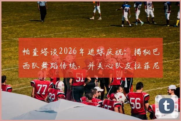 帕奎塔谈2026年进球庆祝：揭秘巴西队舞蹈传统，并关心队友拉菲尼亚伤势进展