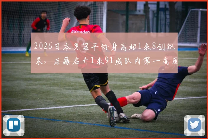 2026日本男篮平均身高超1米8创纪录,后藤启介1米91成队内第一高度解析