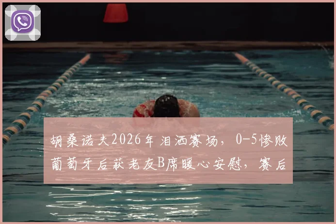 胡桑诺夫2026年泪洒赛场,0-5惨败葡萄牙后获老友B席暖心安慰,赛后采访吐露心声