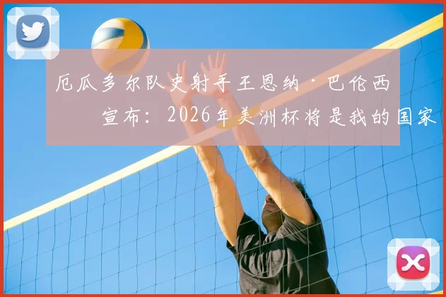 厄瓜多尔队史射手王恩纳·巴伦西亚宣布：2026年美洲杯将是我的国家队生涯终点站与完整数据回顾
