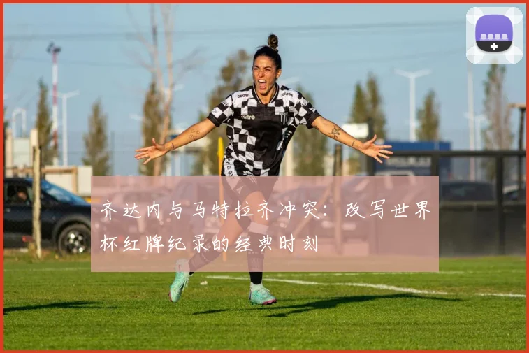 齐达内与马特拉齐冲突：改写世界杯红牌纪录的经典时刻