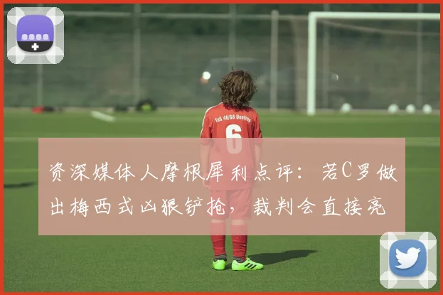 资深媒体人摩根犀利点评：若C罗做出梅西式凶狠铲抢，裁判会直接亮红牌吗？2026年双标判罚引争议