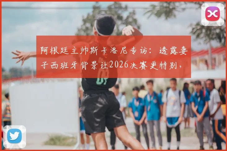 阿根廷主帅斯卡洛尼专访：透露妻子西班牙背景让2026决赛更特别，揭秘先迈右脚的赛前仪式