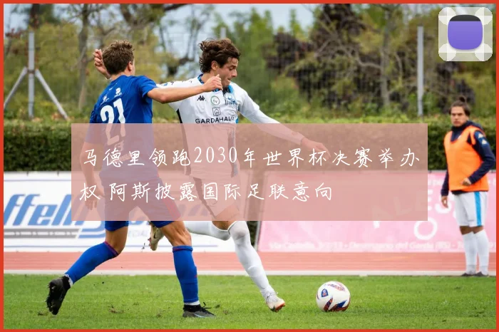 马德里领跑2030年世界杯决赛举办权 阿斯披露国际足联意向