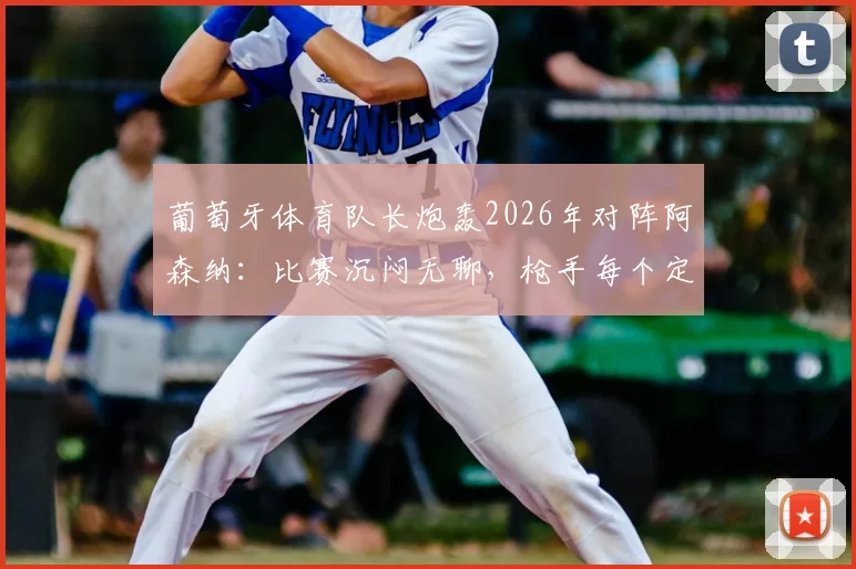 葡萄牙体育队长炮轰2026年对阵阿森纳：比赛沉闷无聊，枪手每个定位球都拖延很久，战术分析深度复盘