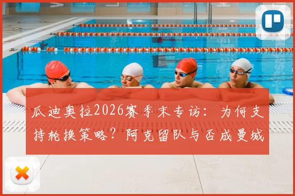 瓜迪奥拉2026赛季末专访:为何支持轮换策略?阿克留队与否成曼城夏窗关键