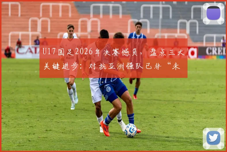 U17国足2026年决赛憾负，盘点三大关键进步：对抗亚洲强队已非“未战先怯”