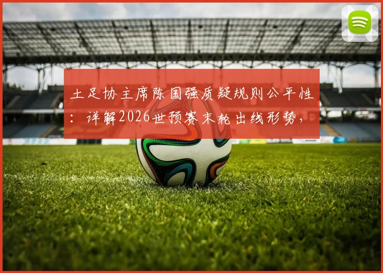 土足协主席陈国强质疑规则公平性:详解2026世预赛末轮出线形势,中国男足前景何在?