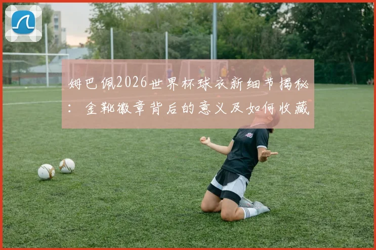 姆巴佩2026世界杯球衣新细节揭秘:金靴徽章背后的意义及如何收藏同款装备