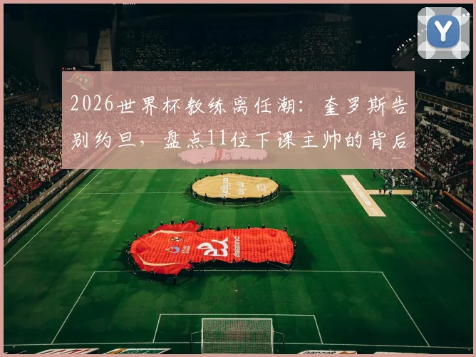 2026世界杯教练离任潮：奎罗斯告别约旦，盘点11位下课主帅的背后原因与足坛趋势
