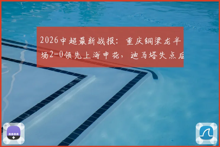 2026中超最新战报:重庆铜梁龙半场2-0领先上海申花,迪马塔失点后传射将功补过