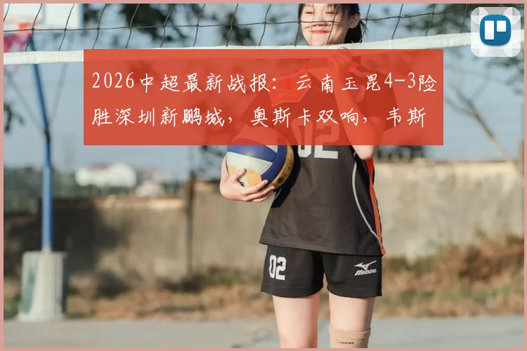2026中超最新战报:云南玉昆4-3险胜深圳新鹏城,奥斯卡双响,韦斯利1射2传全解析