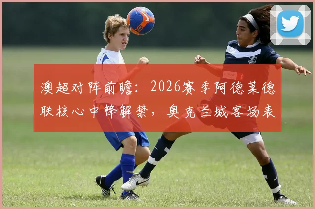 澳超对阵前瞻:2026赛季阿德莱德联核心中锋解禁,奥克兰城客场表现成关键,历史交锋与战术解析