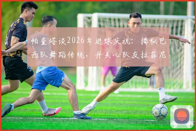帕奎塔谈2026年进球庆祝：揭秘巴西队舞蹈传统，并关心队友拉菲尼亚伤势进展