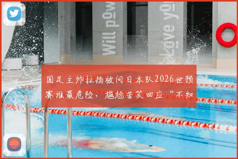 国足主帅拉扬被问日本队2026世预赛谁最危险，尴尬苦笑回应“不知道”，中日对决前景深度分析