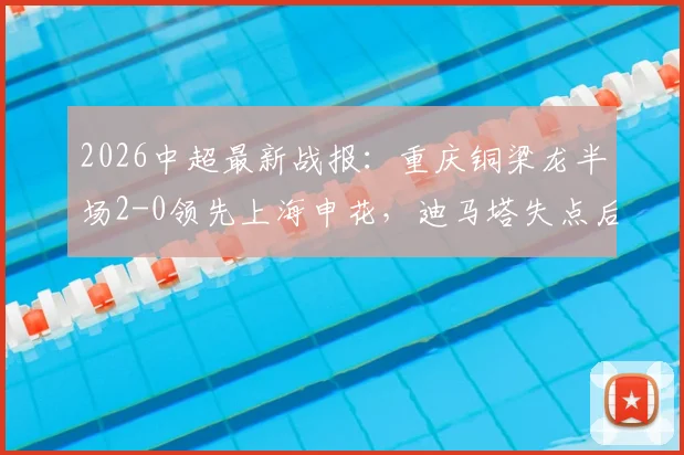2026中超最新战报：重庆铜梁龙半场2-0领先上海申花，迪马塔失点后传射将功补过