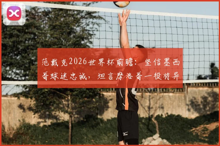 范戴克2026世界杯前瞻：坚信墨西哥球迷忠诚，坦言摩洛哥一役将异常艰难
