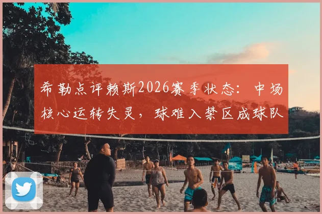 希勒点评赖斯2026赛季状态：中场核心运转失灵，球难入禁区成球队进攻顽疾