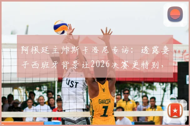 阿根廷主帅斯卡洛尼专访：透露妻子西班牙背景让2026决赛更特别，揭秘先迈右脚的赛前仪式