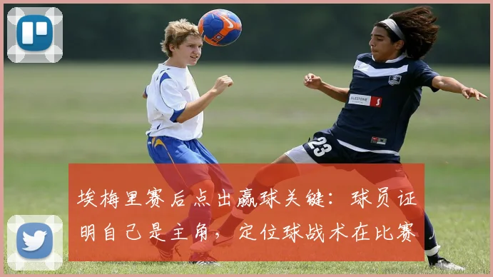埃梅里赛后点出赢球关键：球员证明自己是主角，定位球战术在比赛中至关重要