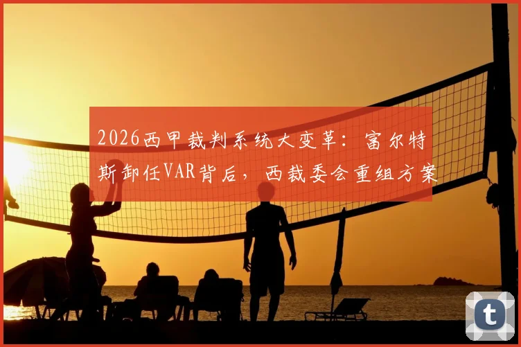2026西甲裁判系统大变革:富尔特斯卸任VAR背后,西裁委会重组方案全解析