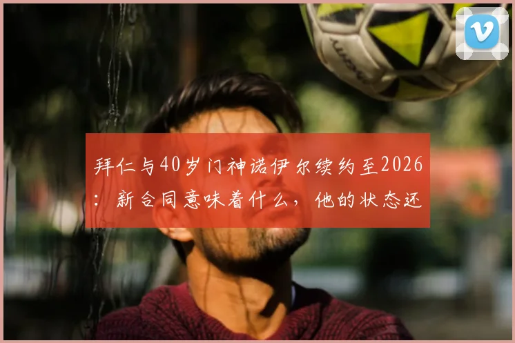 拜仁与40岁门神诺伊尔续约至2026：新合同意味着什么，他的状态还能保持吗？
