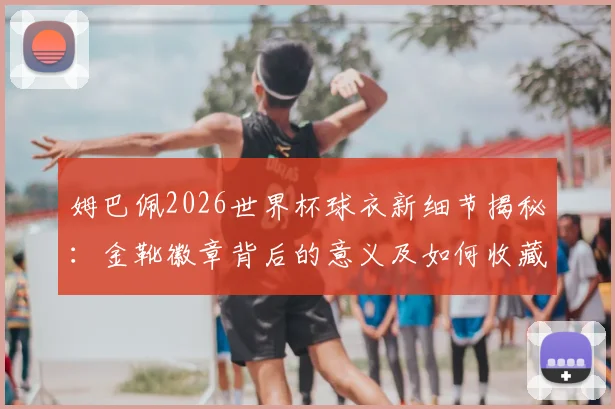 姆巴佩2026世界杯球衣新细节揭秘：金靴徽章背后的意义及如何收藏同款装备