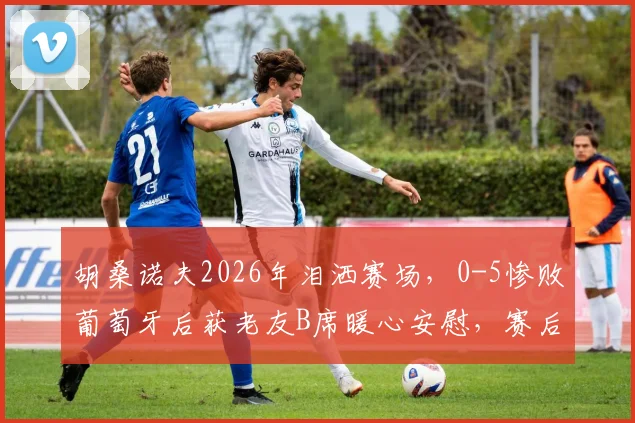胡桑诺夫2026年泪洒赛场，0-5惨败葡萄牙后获老友B席暖心安慰，赛后采访吐露心声