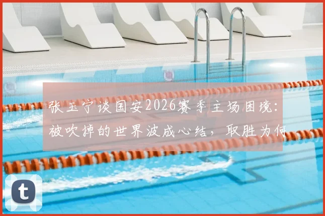 张玉宁谈国安2026赛季主场困境:被吹掉的世界波成心结,取胜为何如此艰难