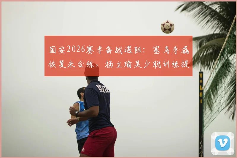 国安2026赛季备战遇阻:塞鸟李磊恢复未合练,杨立瑜吴少聪训练提前离场原因解析