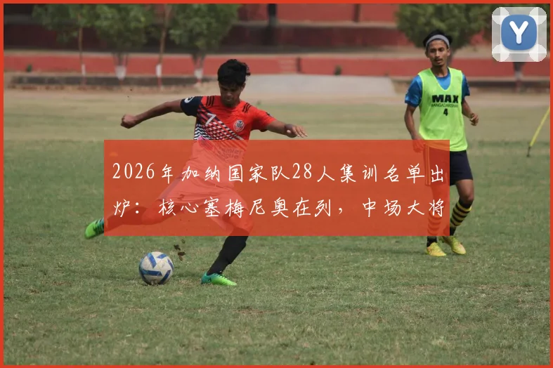 2026年加纳国家队28人集训名单出炉:核心塞梅尼奥在列,中场大将库杜斯意外落选引热议