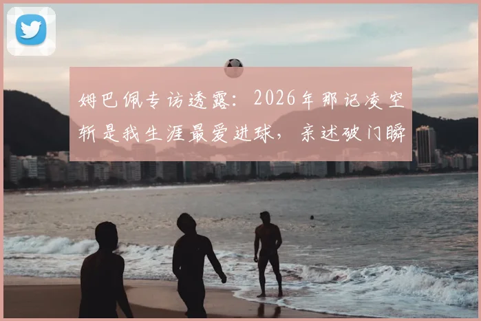 姆巴佩专访透露：2026年那记凌空斩是我生涯最爱进球，亲述破门瞬间与技术选择