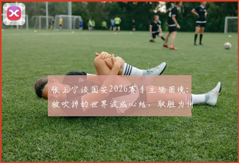 张玉宁谈国安2026赛季主场困境：被吹掉的世界波成心结，取胜为何如此艰难