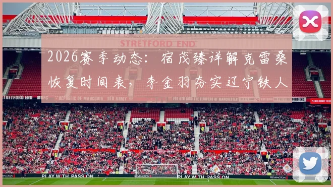 2026赛季动态:宿茂臻详解克雷桑恢复时间表,李金羽夯实辽宁铁人崛起根基