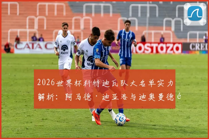 2026世界杯科特迪瓦队大名单实力解析：阿马德·迪亚洛与迪奥曼德领衔，附最新球员身价与位置分析