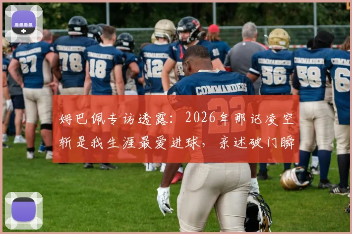 姆巴佩专访透露：2026年那记凌空斩是我生涯最爱进球，亲述破门瞬间与技术选择