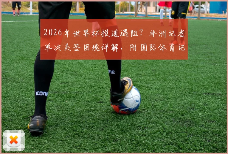 2026年世界杯报道遇阻？非洲记者单次美签困境详解，附国际体育记者签证申请避坑指南