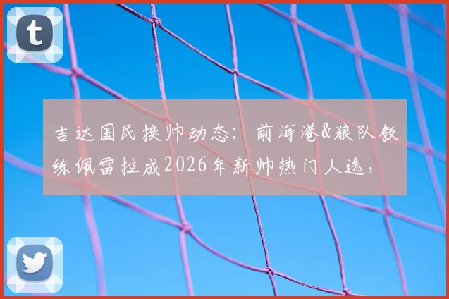 吉达国民换帅动态:前海港&狼队教练佩雷拉成2026年新帅热门人选,执教前景分析