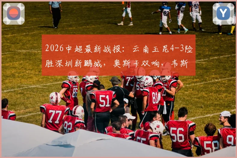2026中超最新战报：云南玉昆4-3险胜深圳新鹏城，奥斯卡双响，韦斯利1射2传全解析