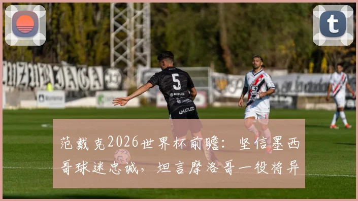 范戴克2026世界杯前瞻:坚信墨西哥球迷忠诚,坦言摩洛哥一役将异常艰难