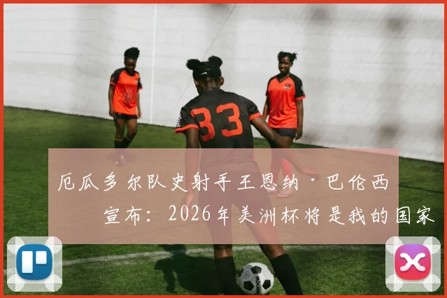 厄瓜多尔队史射手王恩纳·巴伦西亚宣布：2026年美洲杯将是我的国家队生涯终点站与完整数据回顾