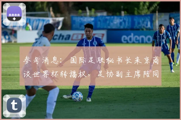 参考消息：国际足联秘书长来京商谈世界杯转播权，足协副主席陪同