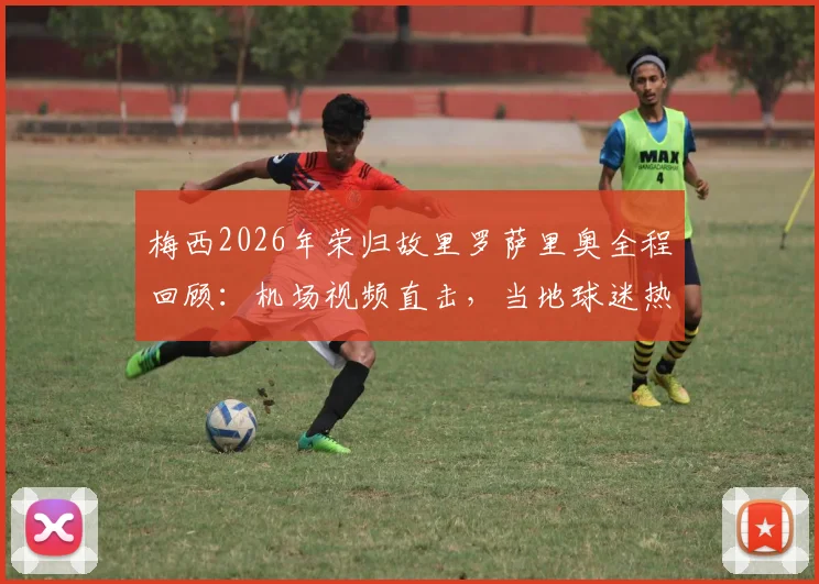 梅西2026年荣归故里罗萨里奥全程回顾:机场视频直击,当地球迷热烈欢迎盛况细节全解析