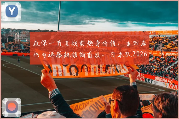 森保一直言战前热身价值,吉田麻也与远藤航领衔首发,日本队2026世界杯备战迈出关键一步