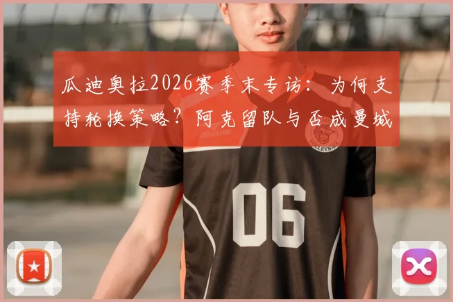 瓜迪奥拉2026赛季末专访：为何支持轮换策略？阿克留队与否成曼城夏窗关键