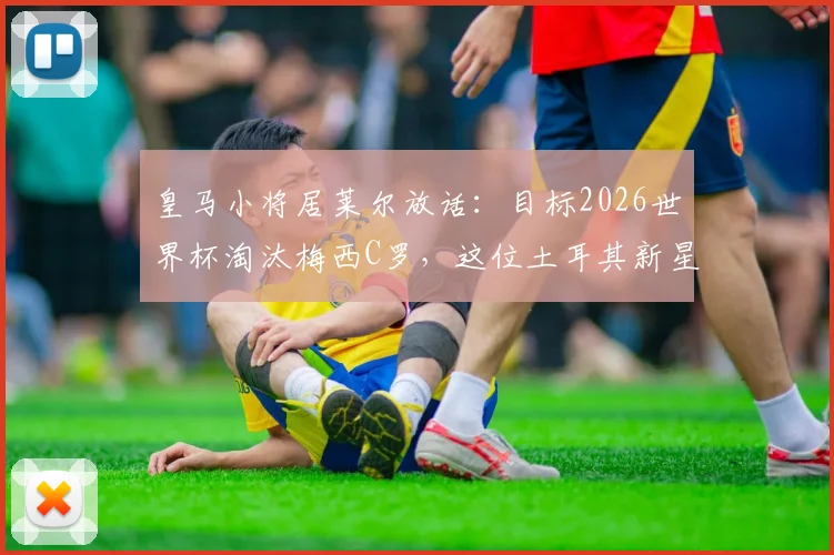 皇马小将居莱尔放话：目标2026世界杯淘汰梅西C罗，这位土耳其新星是何方神圣？实力与豪言匹配度深度分析