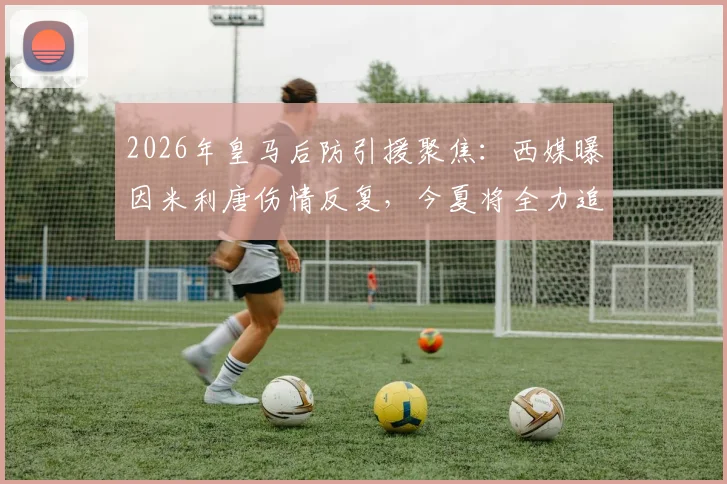 2026年皇马后防引援聚焦:西媒曝因米利唐伤情反复,今夏将全力追逐顶级中卫补强方案