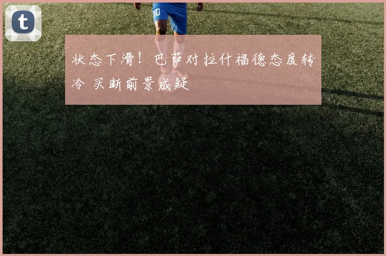 状态下滑!巴萨对拉什福德态度转冷 买断前景成疑
